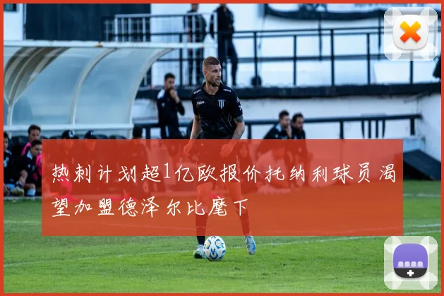 热刺计划超1亿欧报价托纳利球员渴望加盟德泽尔比麾下