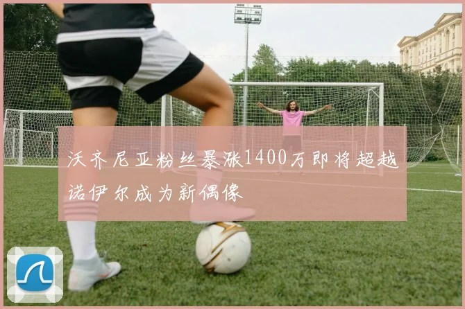 沃齐尼亚粉丝暴涨1400万即将超越诺伊尔成为新偶像