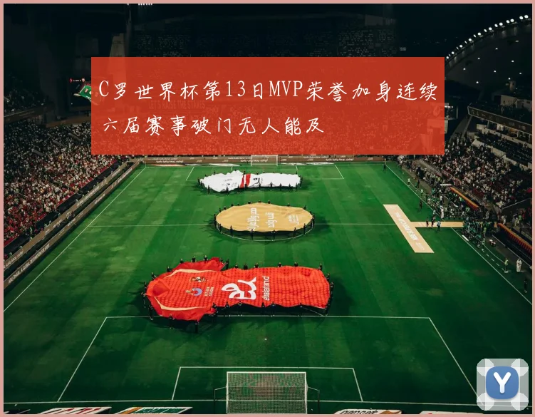 C罗世界杯第13日MVP荣誉加身连续六届赛事破门无人能及