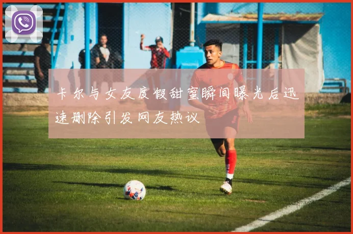 卡尔与女友度假甜蜜瞬间曝光后迅速删除引发网友热议