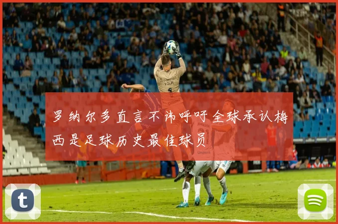 罗纳尔多直言不讳呼吁全球承认梅西是足球历史最佳球员