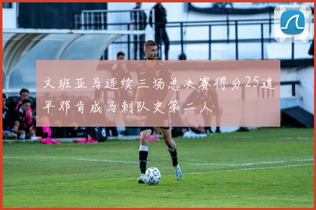 文班亚马连续三场总决赛得分25追平邓肯成马刺队史第二人