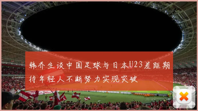 韩乔生谈中国足球与日本U23差距期待年轻人不断努力实现突破