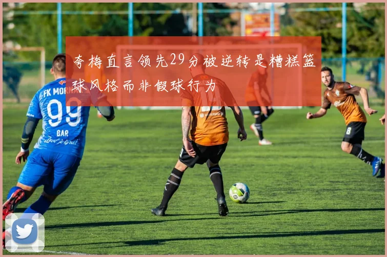 夸梅直言领先29分被逆转是糟糕篮球风格而非假球行为