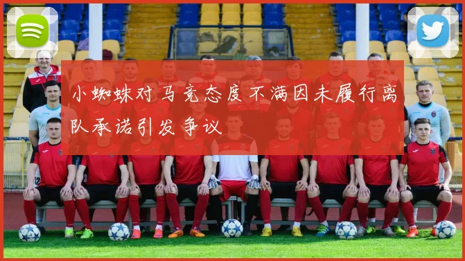 小蜘蛛对马竞态度不满因未履行离队承诺引发争议