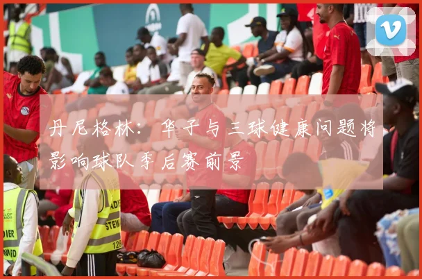 丹尼格林：华子与三球健康问题将影响球队季后赛前景