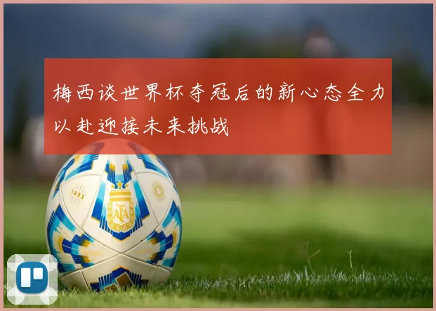 梅西谈世界杯夺冠后的新心态全力以赴迎接未来挑战
