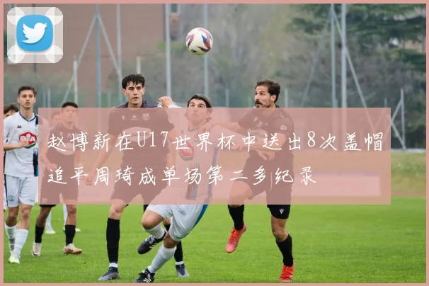 赵博新在U17世界杯中送出8次盖帽追平周琦成单场第二多纪录