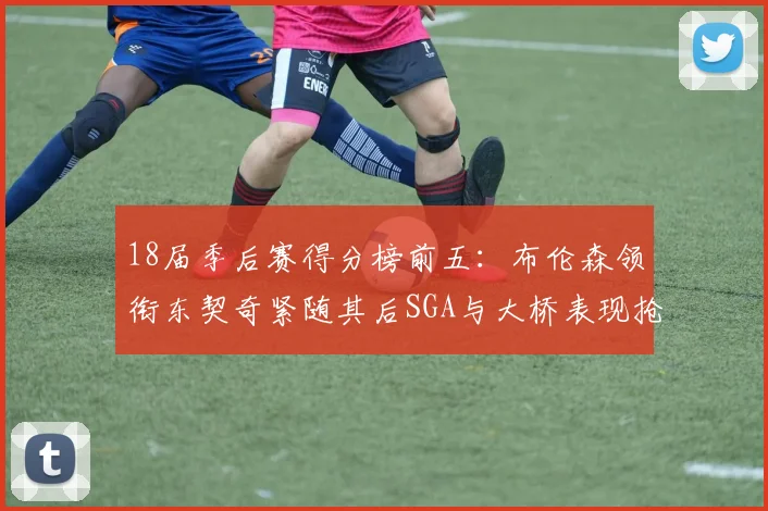 18届季后赛得分榜前五：布伦森领衔东契奇紧随其后SGA与大桥表现抢眼