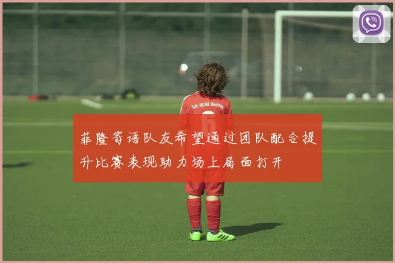 菲隆寄语队友希望通过团队配合提升比赛表现助力场上局面打开