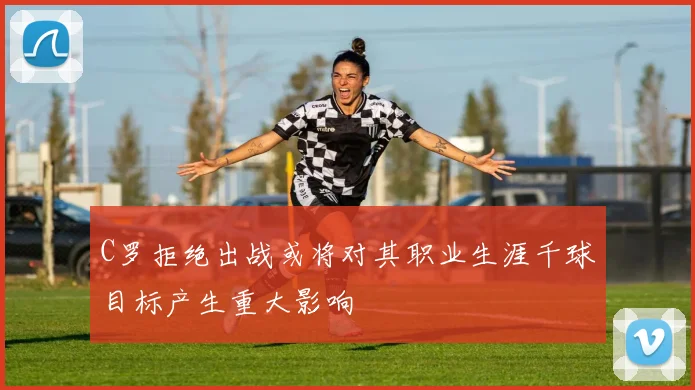 C罗拒绝出战或将对其职业生涯千球目标产生重大影响